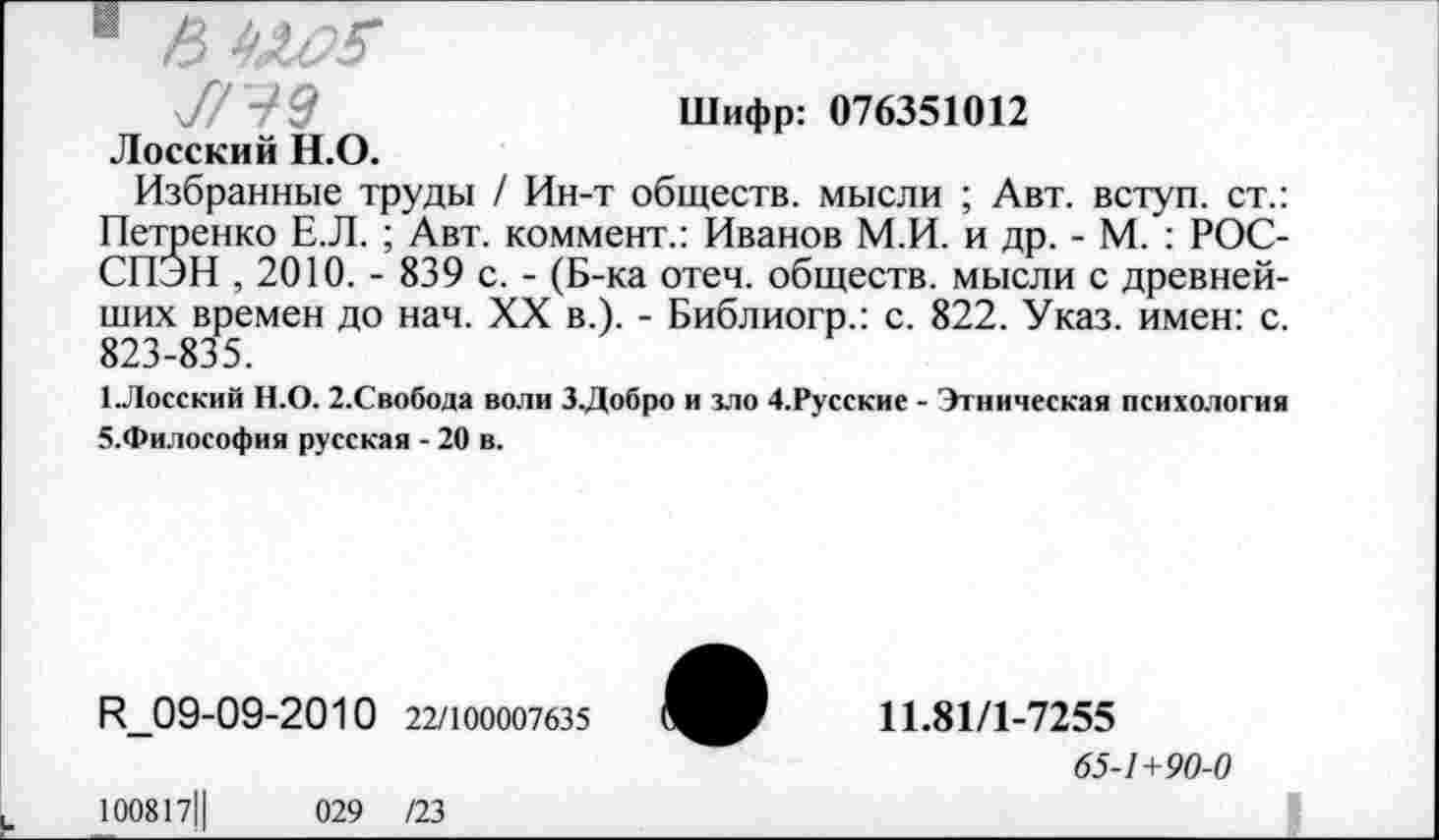 ﻿Шифр: 076351012
7779
Лосский Н.О.
Избранные труды / Ин-т обществ, мысли ; Авт. вступ. ст.: Петренко Е.Л. ; Авт. коммент.: Иванов М.И. и др. - М. : РОС-СПЭН , 2010. - 839 с. - (Б-ка отеч. обществ, мысли с древнейших времен до нач. XX в.). - Библиогр.: с. 822. Указ, имен: с. 823-835.
1.Лосский Н.О. 2.Свобода воли З.Добро и зло 4.Русские - Этническая психология 5.Философия русская - 20 в.
И_09-09-2010 22/100007635
100817Ц	029 /23
11.81/1-7255
65-1+90-0